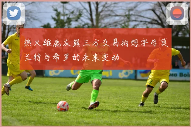 热火雄鹿灰熊三方交易构想字母莫兰特与希罗的未来变动