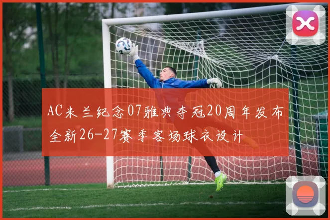 AC米兰纪念07雅典夺冠20周年发布全新26-27赛季客场球衣设计