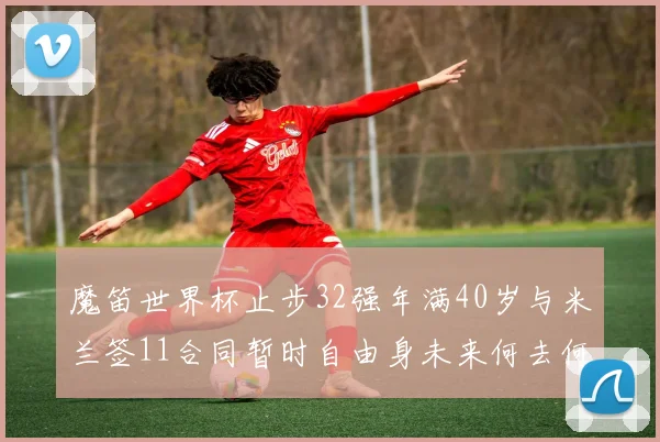 魔笛世界杯止步32强年满40岁与米兰签11合同暂时自由身未来何去何从