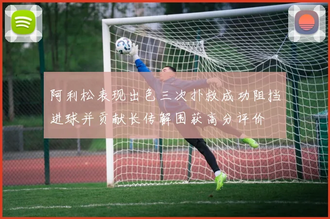阿利松表现出色三次扑救成功阻挡进球并贡献长传解围获高分评价