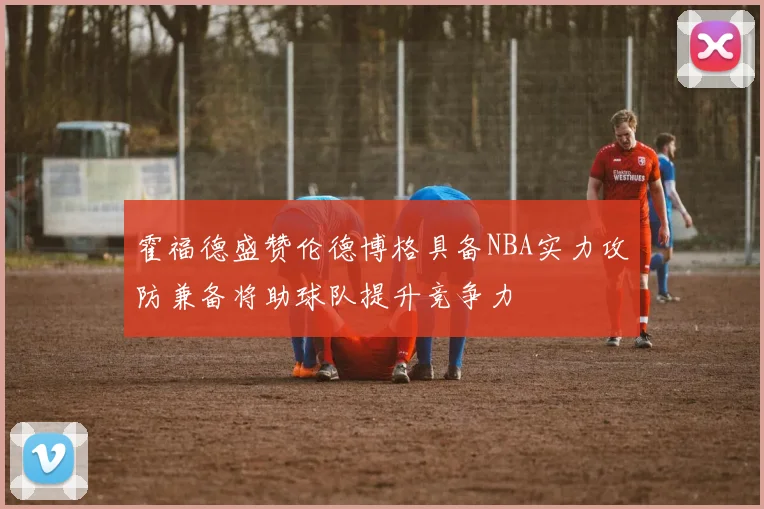 霍福德盛赞伦德博格具备NBA实力攻防兼备将助球队提升竞争力