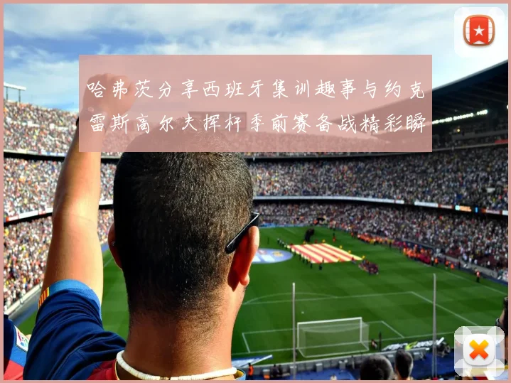 哈弗茨分享西班牙集训趣事与约克雷斯高尔夫挥杆季前赛备战精彩瞬间