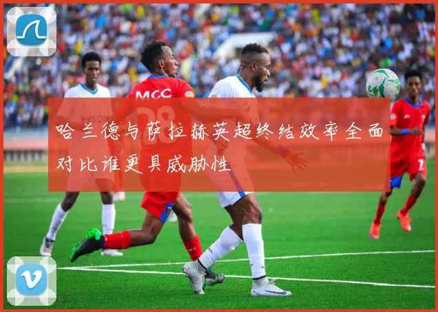 哈兰德与萨拉赫英超终结效率全面对比谁更具威胁性