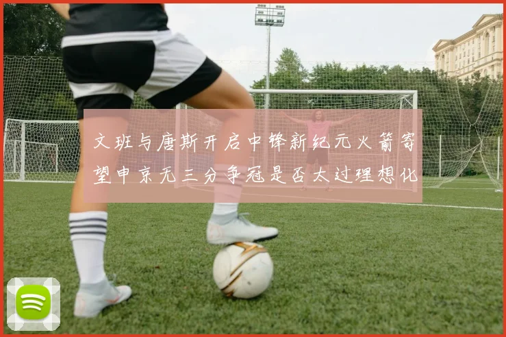 文班与唐斯开启中锋新纪元火箭寄望申京无三分争冠是否太过理想化