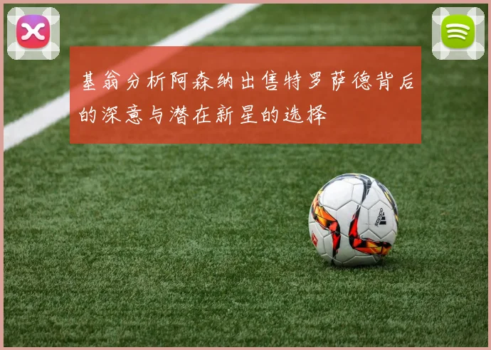 基翁分析阿森纳出售特罗萨德背后的深意与潜在新星的选择