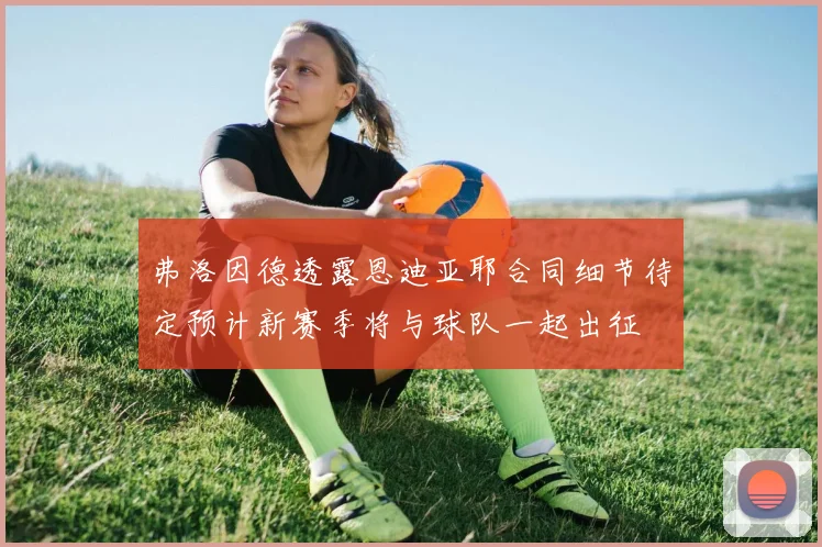 弗洛因德透露恩迪亚耶合同细节待定预计新赛季将与球队一起出征