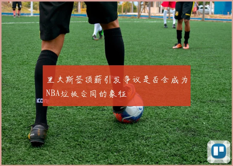 里夫斯签顶薪引发争议是否会成为NBA垃圾合同的象征