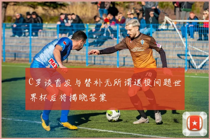 C罗谈首发与替补无所谓退役问题世界杯后将揭晓答案