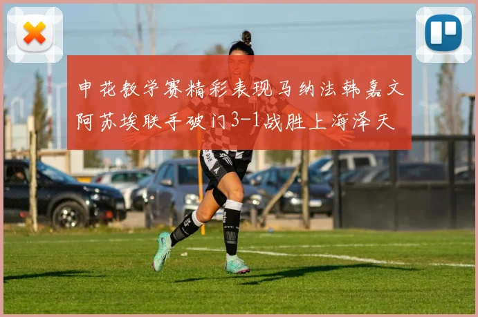 申花教学赛精彩表现马纳法韩嘉文阿苏埃联手破门3-1战胜上海泽天